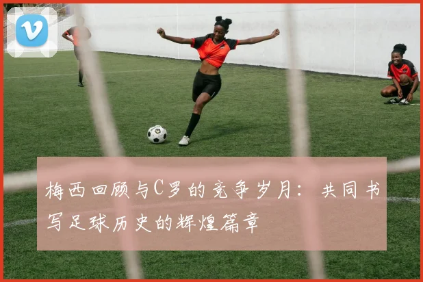 梅西回顾与C罗的竞争岁月：共同书写足球历史的辉煌篇章