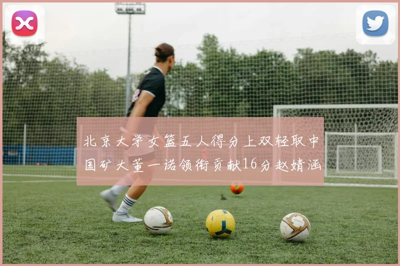 北京大学女篮五人得分上双轻取中国矿大董一诺领衔贡献16分赵婧涵接近双双