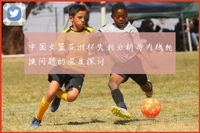 中国女篮亚洲杯失利分析与内线轮换问题的深度探讨