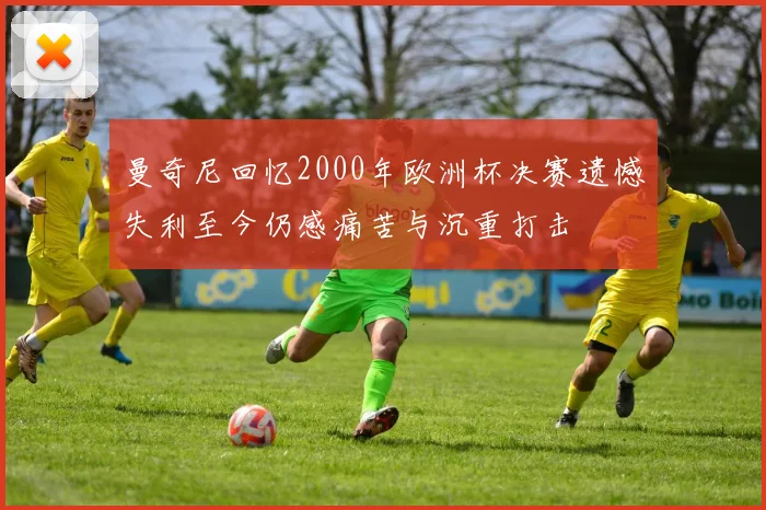 曼奇尼回忆2000年欧洲杯决赛遗憾失利至今仍感痛苦与沉重打击
