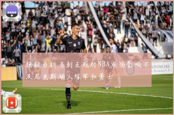 杨毅分析马刺五冠对NBA市场影响不及尼克斯湖人绿军和勇士