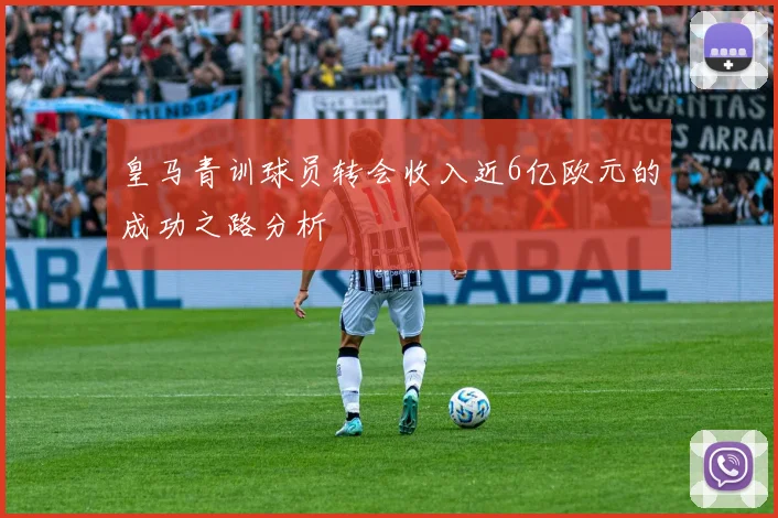 皇马青训球员转会收入近6亿欧元的成功之路分析