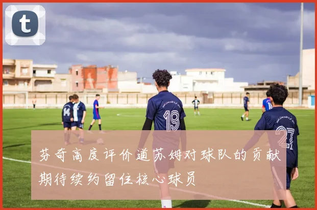 芬奇高度评价道苏姆对球队的贡献期待续约留住核心球员