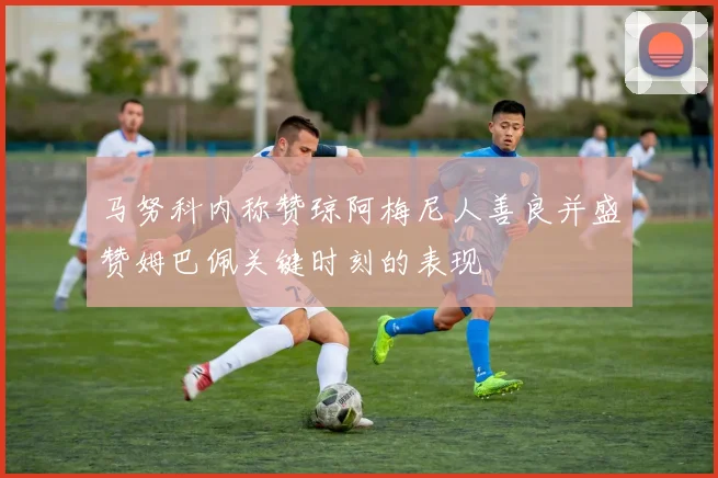 马努科内称赞琼阿梅尼人善良并盛赞姆巴佩关键时刻的表现