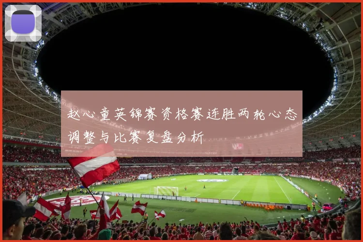 赵心童英锦赛资格赛连胜两轮心态调整与比赛复盘分析