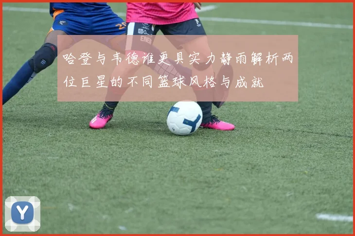 哈登与韦德谁更具实力静雨解析两位巨星的不同篮球风格与成就