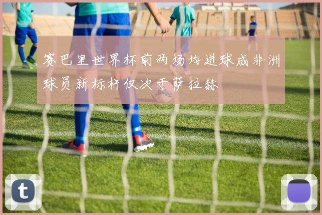 赛巴里世界杯前两场均进球成非洲球员新标杆仅次于萨拉赫