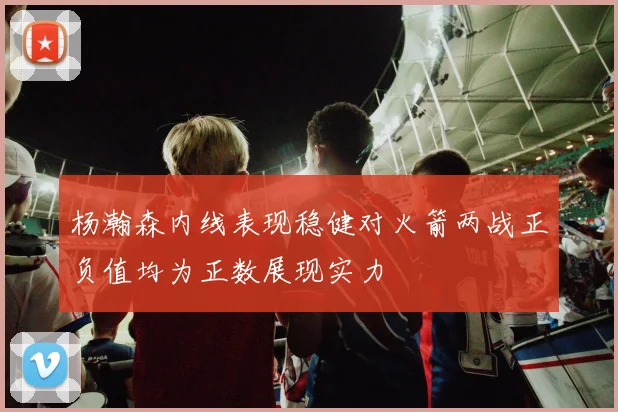 杨瀚森内线表现稳健对火箭两战正负值均为正数展现实力