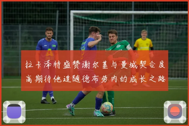 拉卡泽特盛赞谢尔基与曼城契合度高期待他追随德布劳内的成长之路