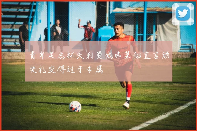 青年足总杯失利曼城弗莱彻直言颁奖礼变得过于专属