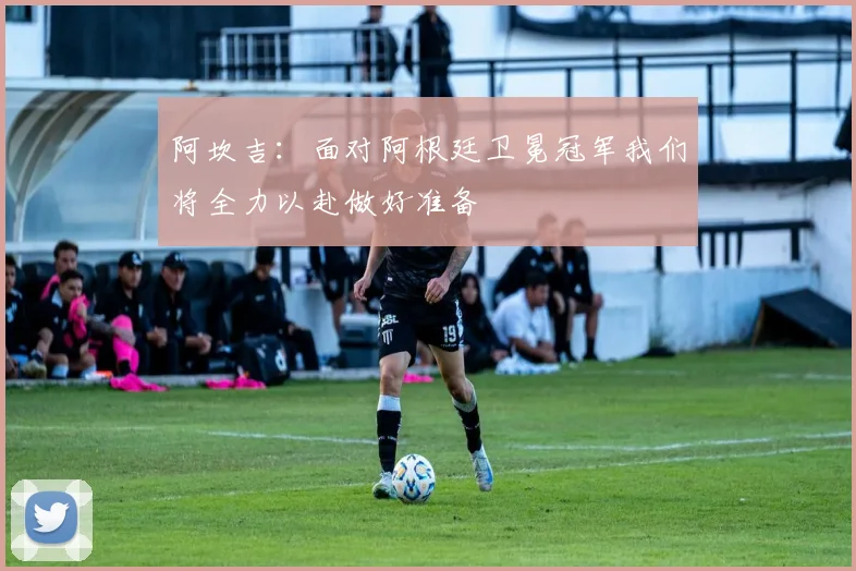 阿坎吉：面对阿根廷卫冕冠军我们将全力以赴做好准备