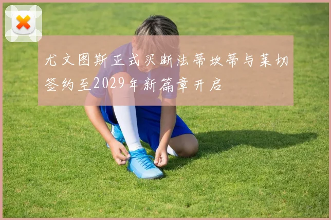 尤文图斯正式买断法蒂坎蒂与莱切签约至2029年新篇章开启