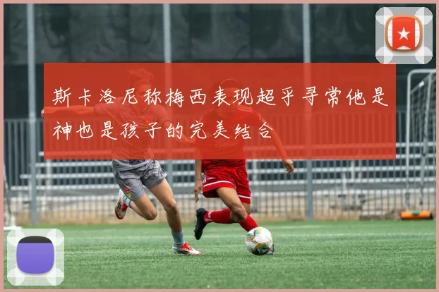 斯卡洛尼称梅西表现超乎寻常他是神也是孩子的完美结合