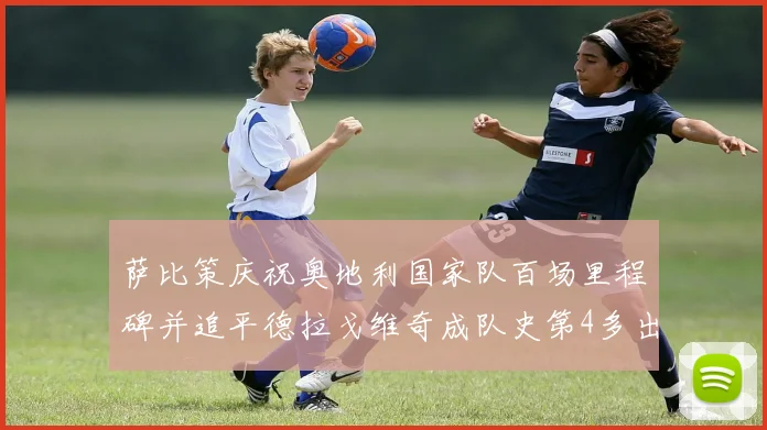 萨比策庆祝奥地利国家队百场里程碑并追平德拉戈维奇成队史第4多出场者
