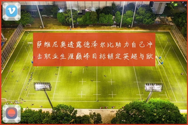 萨维尼奥透露德泽尔比助力自己冲击职业生涯巅峰目标锁定英超与欧冠荣耀