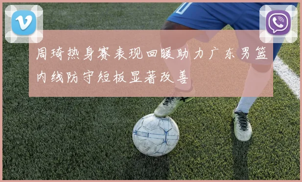 周琦热身赛表现回暖助力广东男篮内线防守短板显著改善