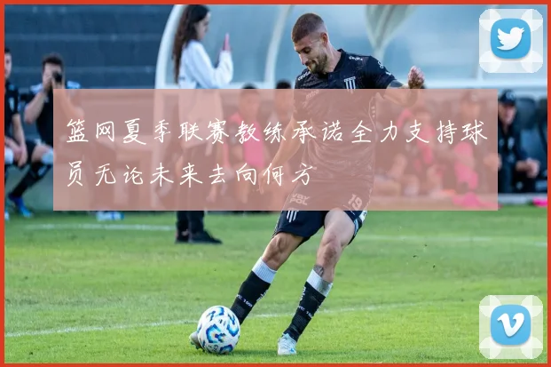 篮网夏季联赛教练承诺全力支持球员无论未来去向何方