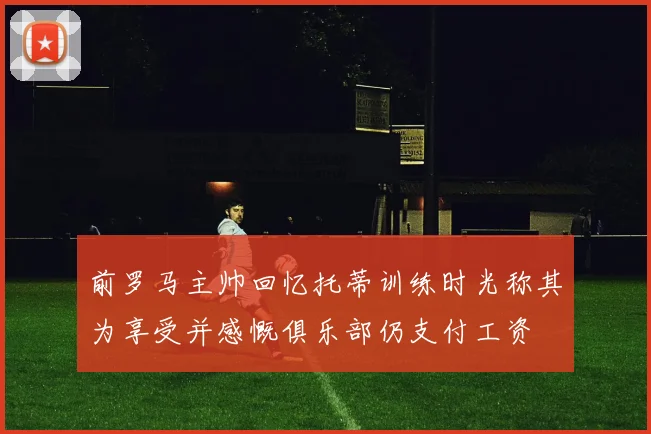 前罗马主帅回忆托蒂训练时光称其为享受并感慨俱乐部仍支付工资