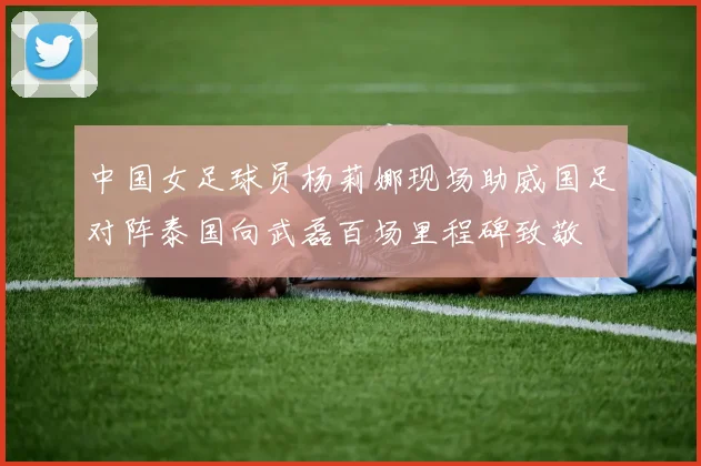 中国女足球员杨莉娜现场助威国足对阵泰国向武磊百场里程碑致敬