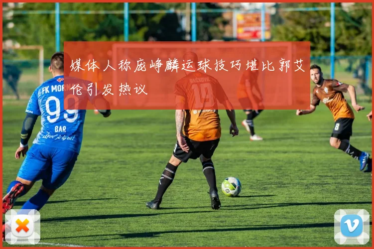 媒体人称庞峥麟运球技巧堪比郭艾伦引发热议