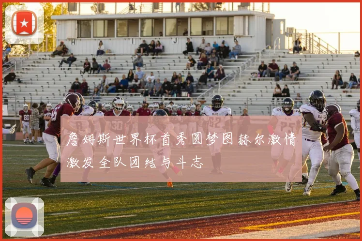 詹姆斯世界杯首秀圆梦图赫尔激情激发全队团结与斗志
