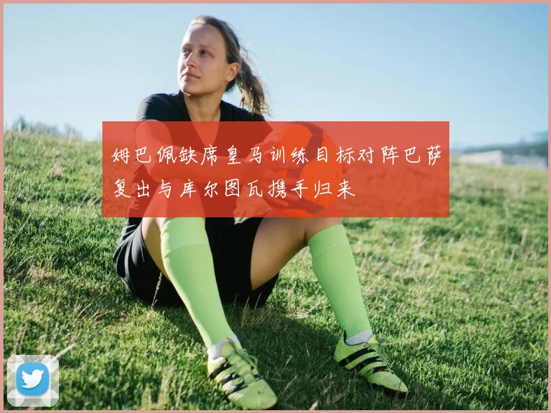 姆巴佩缺席皇马训练目标对阵巴萨复出与库尔图瓦携手归来