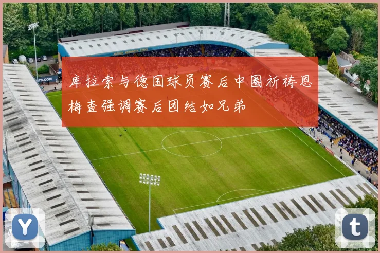库拉索与德国球员赛后中圈祈祷恩梅查强调赛后团结如兄弟