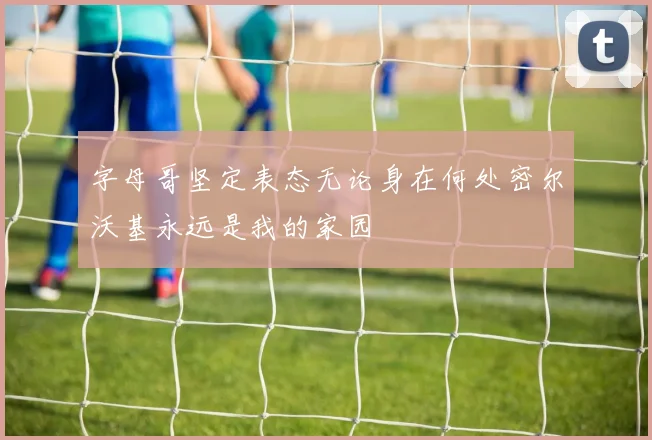 字母哥坚定表态无论身在何处密尔沃基永远是我的家园