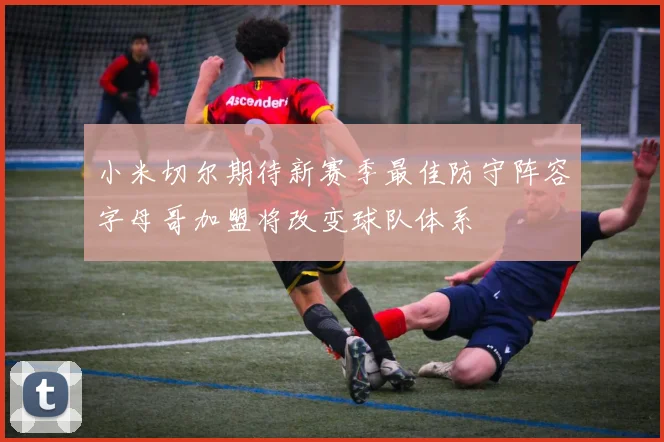 小米切尔期待新赛季最佳防守阵容字母哥加盟将改变球队体系