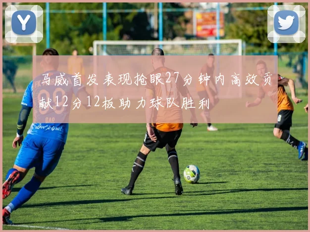 马威首发表现抢眼27分钟内高效贡献12分12板助力球队胜利