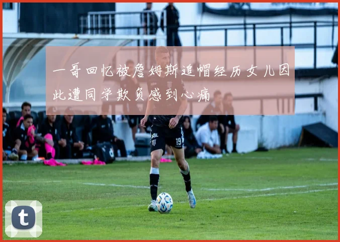 一哥回忆被詹姆斯追帽经历女儿因此遭同学欺负感到心痛